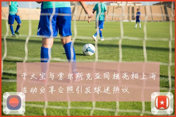 于大宝与索尔斯克亚同框亮相上海活动分享合照引发球迷热议